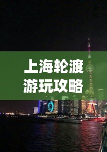 上海轮渡游玩攻略，最新指南带你畅游浦江两岸