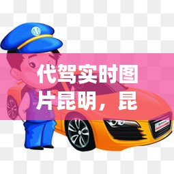 代驾实时图片昆明，昆明代驾最火的是哪个平台 
