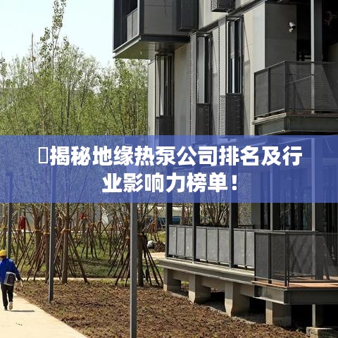 ​揭秘地缘热泵公司排名及行业影响力榜单！