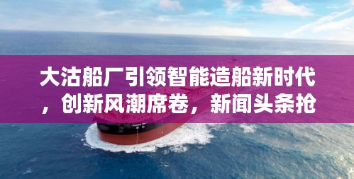 大沽船厂引领智能造船新时代，创新风潮席卷，新闻头条抢先看！