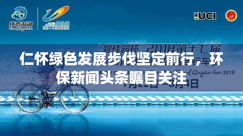 仁怀绿色发展步伐坚定前行，环保新闻头条瞩目关注